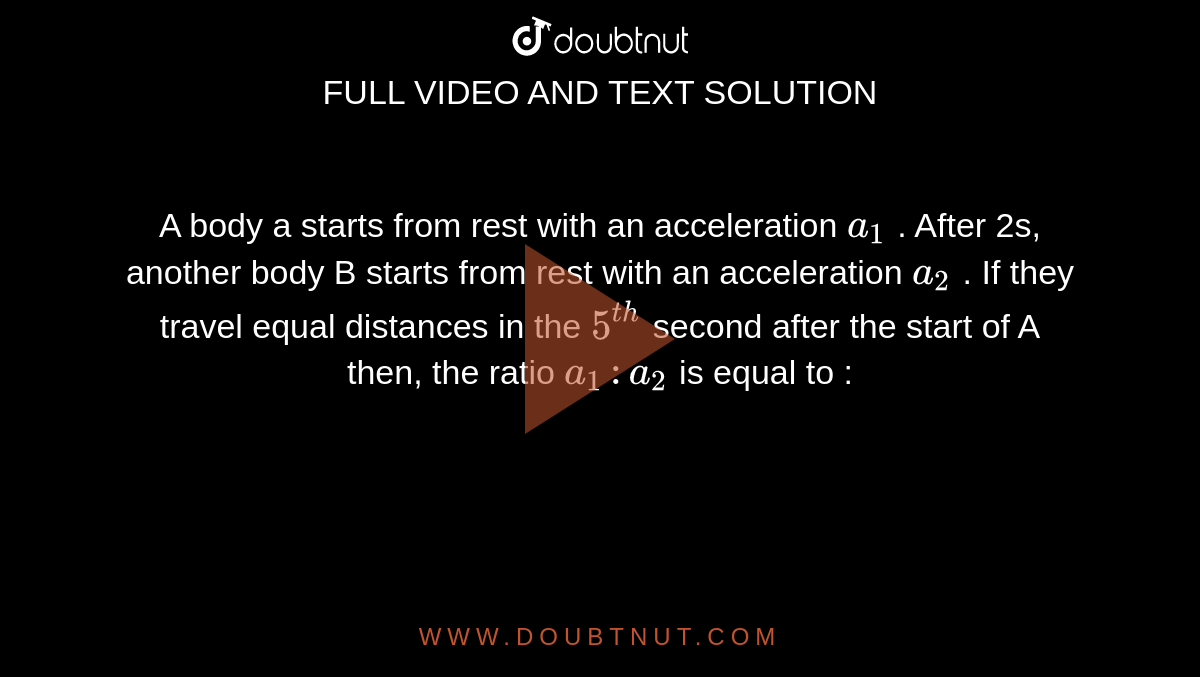 A body a starts from rest with an acceleration `a_(1)` . After 2s, another body B starts from rest with an acceleration  `a_(2)`  . If they travel equal distances in the `5^(th)`  second after the start of A then, the ratio `a_(1) :a_(2)`  is equal to : 