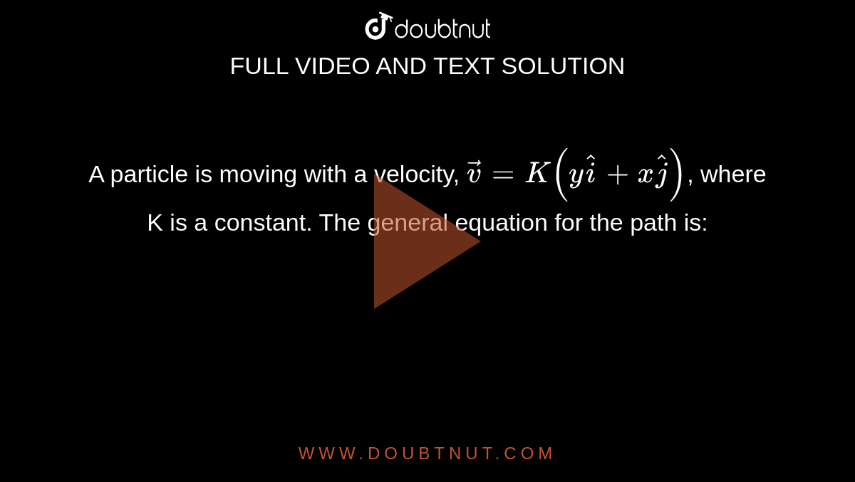 A particle is moving with a velocity, `\vec { v } = K ( y \hat { i } + x \hat { \j } )`, where K is a constant. The general equation for the path is: