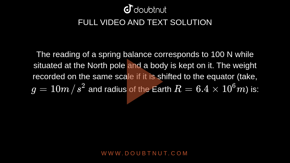 The reading of a spring balance corresponds to 100 N while situated at the North pole and a body is kept on it. The weight recorded on the same scale if it is shifted to the equator (take, `g=10m//s^(2)` and radius of the Earth `R=6.4xx10^(6)m`) is: