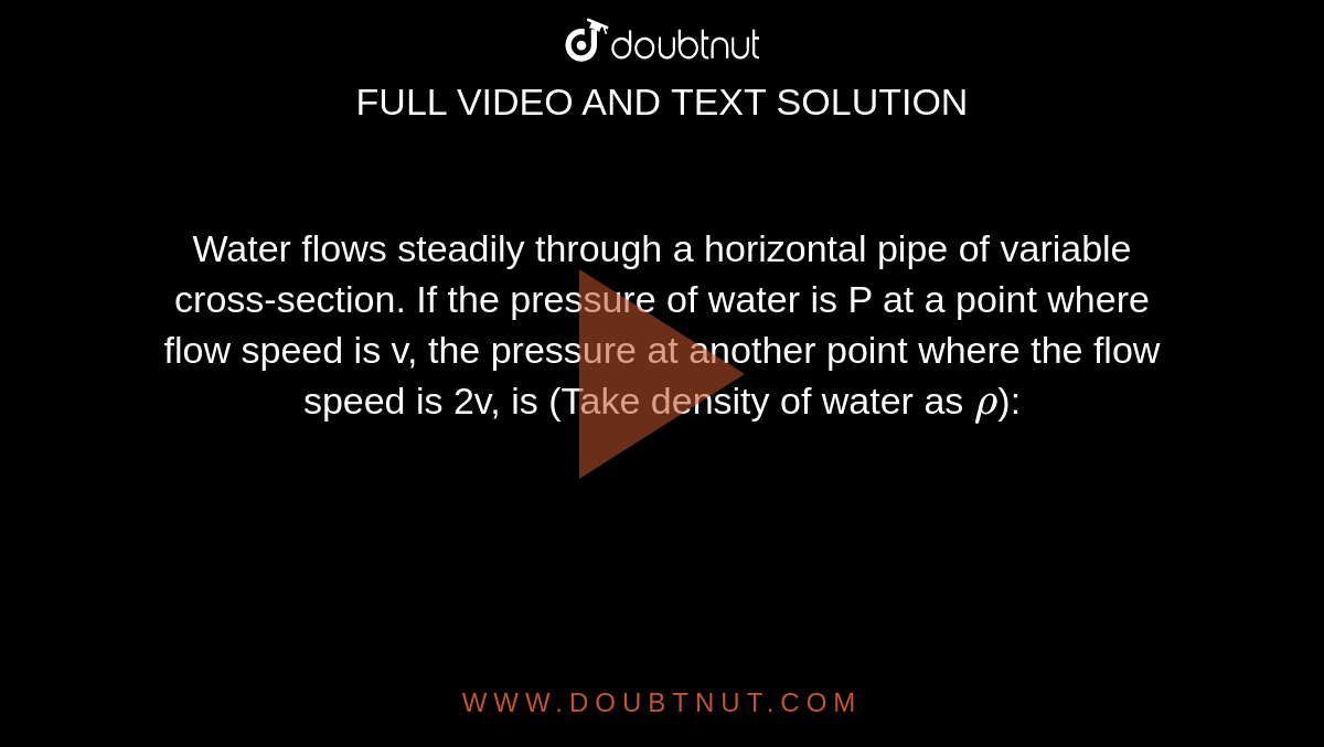 Water flows steadily through a horizontal pipe of variable cross-section. If the pressure of water is P at a point where flow speed is v, the pressure at another point where the flow speed is 2v, is (Take density of water as `rho`):