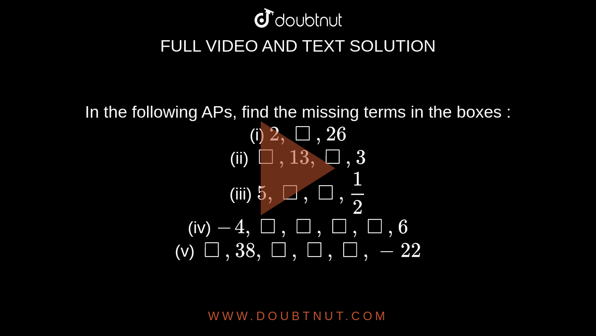 In the following APs, find the missing terms in the boxes :<br>(i) `2,square,26`<br> (ii) `square,13,square,3` <br>(iii) `5,square,square,(1)/(2)`   <br>(iv) `-4,square,square,square,square,6`    <br> (v)  `square,38,square,square,square,-22`