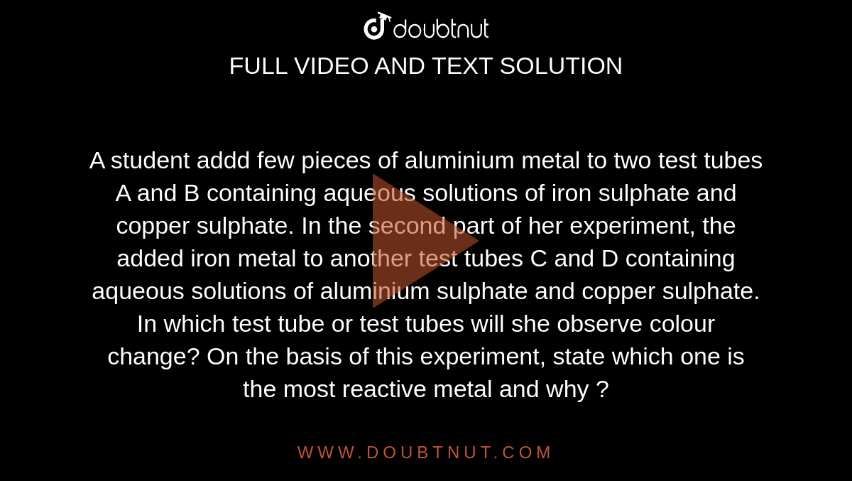 A student addd few pieces of aluminium metal to two test tubes A and B containing  aqueous  solutions of iron  sulphate  and copper sulphate. In the second part of  her experiment, the added iron metal to another  test tubes C and D containing aqueous  solutions of aluminium sulphate  and copper sulphate. <br> In which test tube or  test tubes  will she  observe  colour  change? On the basis of this experiment, state  which one is the most reactive  metal and why ?
