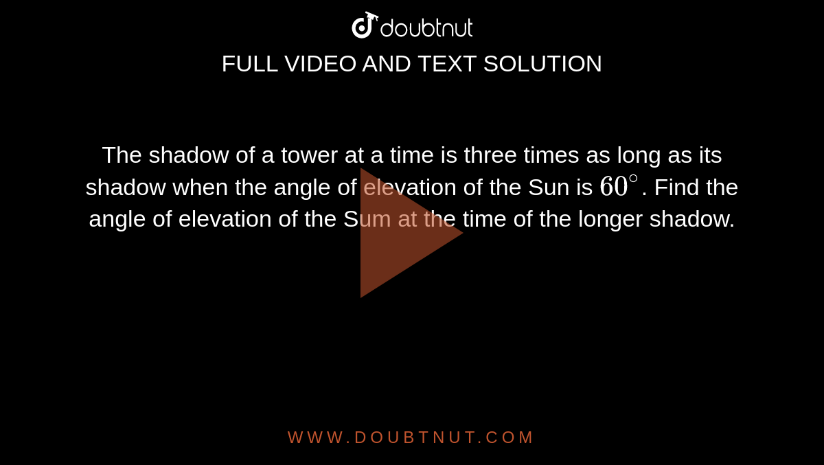 The shadow of a tower at a time is three times as long as its shadow when the angle of elevation of the Sun is `60^(@)`. Find the angle of elevation of the Sum at the time of the longer shadow.