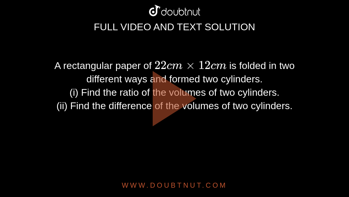 A rectangular paper of `22cm xx 12cm` is folded in two different ways and formed two cylinders. <br> (i) Find the ratio of the volumes of two cylinders. <br> (ii) Find the difference of the volumes of two cylinders. 
