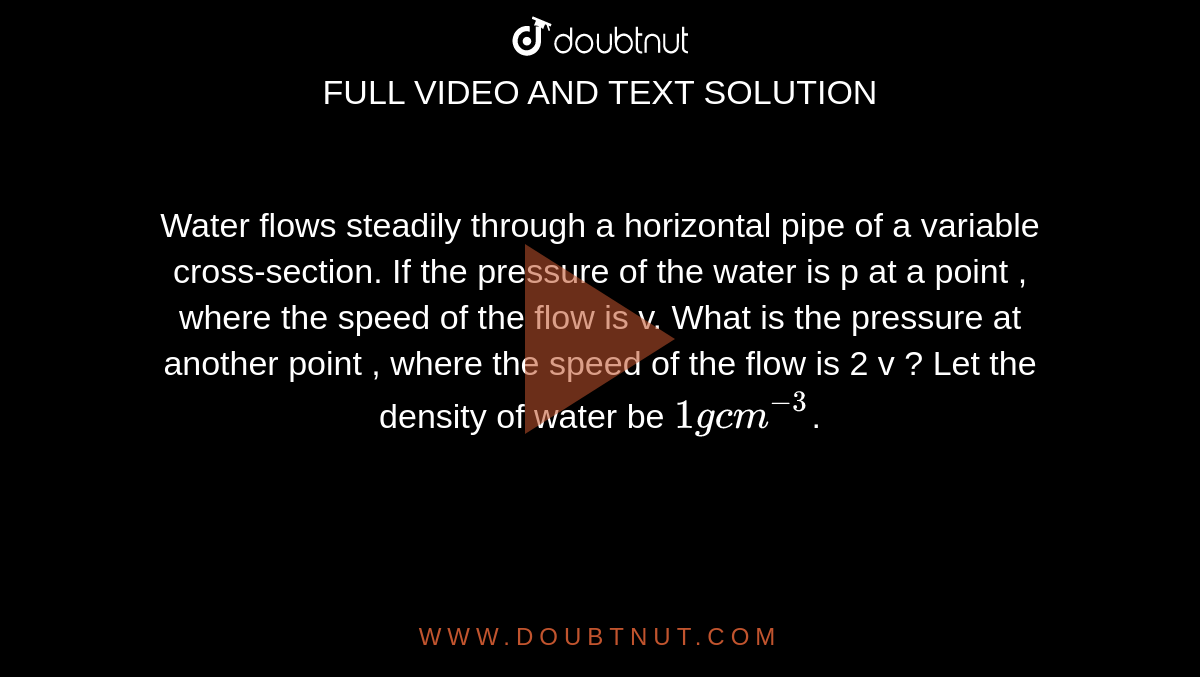 Water flows steadily through a horizontal pipe of a variable cross-section. If the pressure of the water is p at a point , where the speed of the flow is v. What is the pressure at another point , where the speed of the flow is 2 v ? Let the density of water be `1 g cm ^(-3)`. 