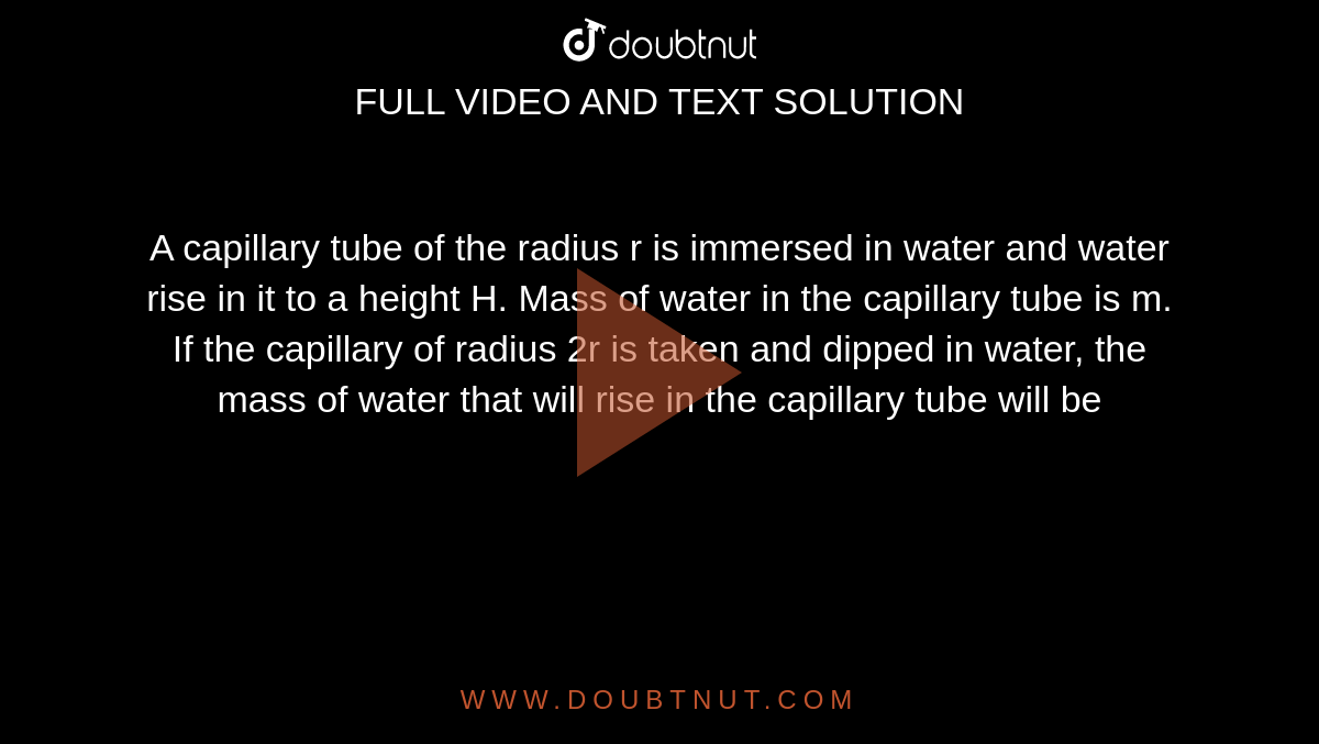 A capillary tube of the radius r is immersed in water and water rise in it to a height H. Mass of water in the capillary tube is m. If the capillary of radius 2r is taken and dipped in water, the mass of water that will rise in the capillary tube will be