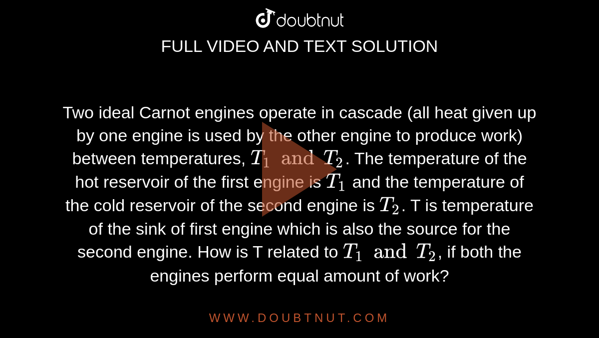 Two ideal Carnot engines operate in cascade (all heat given up by one engine is used  by the other engine to produce work) between temperatures, `T_(1) and T_(2)`. The temperature of the hot reservoir of the first engine is `T_(1)` and the temperature of the cold reservoir of the second engine is `T_(2)`. T is temperature of the sink of first engine which is also the source for the second engine. How is T related to `T_(1) and T_(2)`, if both the engines perform equal amount of work?