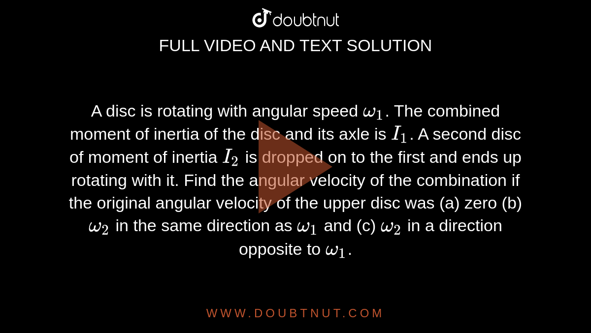 A disc is rotating with angular speed `omega_(1)`. The combined moment of inertia of the disc and its axle is `I_(1)`. A second disc of moment of inertia `I_(2)` is dropped on to the first and ends up rotating with it. Find the angular velocity of the combination if the original angular velocity of the upper disc was (a) zero (b) `omega_(2)` in the same direction as `omega_(1)` and (c) `omega_(2)` in a direction opposite to `omega_(1)`. 
