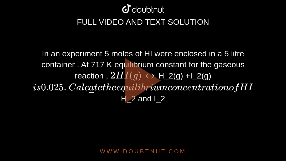 In an experiment 5 moles of HI were enclosed in a 5 litre container . At 717 K equilibrium constant for the gaseous reaction , `2HI (g) hArr `H_2(g) +I_2(g) ` is 0.025 . Calculate the equilibrium concentration of HI `H_2 and I_2` . What is the fraction of HI that decomposes ? 