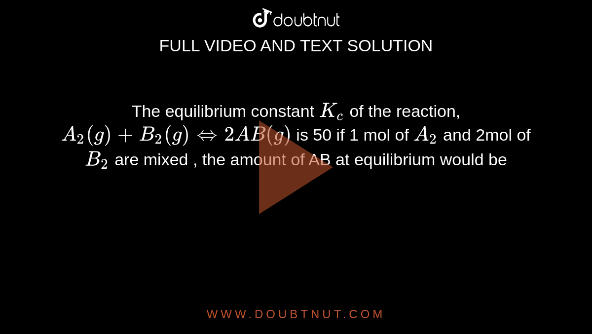 The equilibrium constant `K_c` of the reaction, `A_2(g) +B_2(g) hArr 2AB(g)` is 50 if 1 mol of `A_2` and 2mol of `B_2` are mixed , the amount of AB at equilibrium would be 