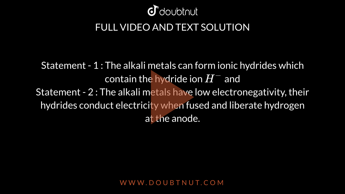 Statement - 1 : The alkali metals can form ionic hydrides which contain the hydride ion `H^(-)` and <br> Statement - 2 : The alkali metals have low electronegativity, their hydrides conduct electricity when fused and liberate hydrogen at the anode. 