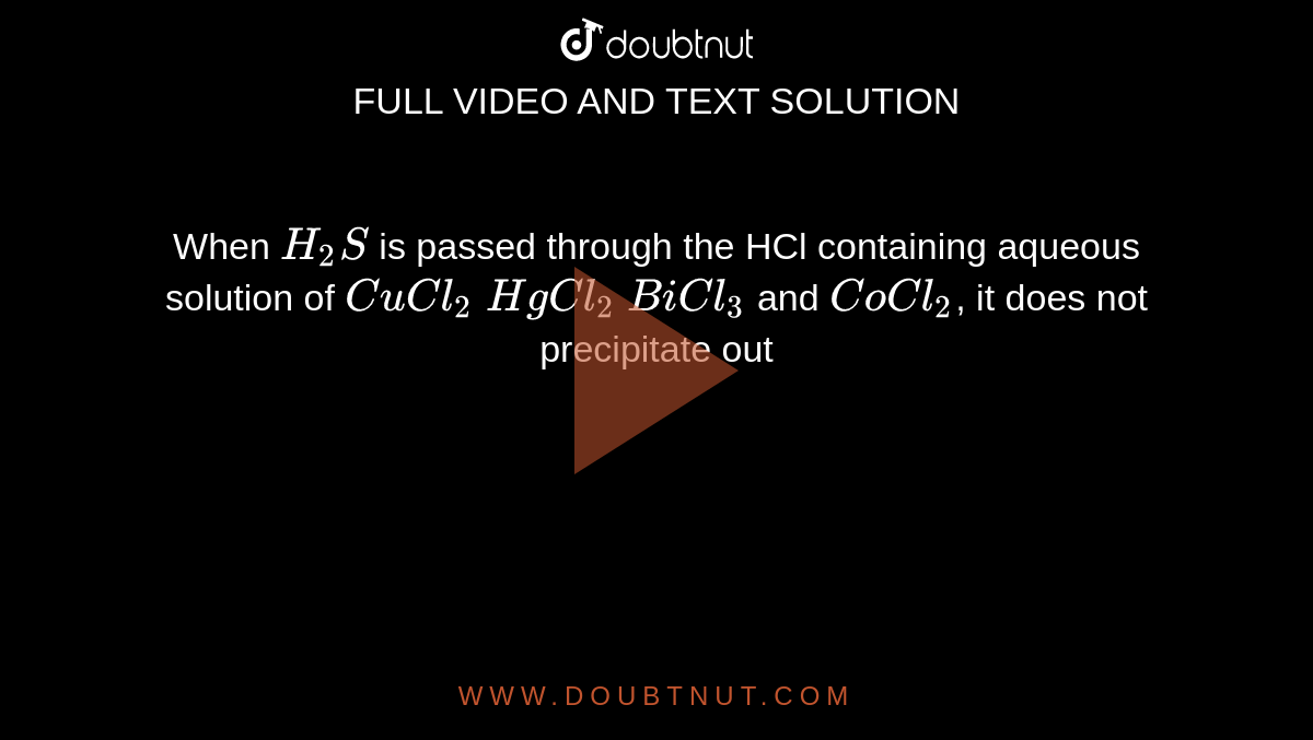 When `H_2S` is passed through the HCl containing aqueous solution of `CuCl_2` `HgCl_2` `BiCl_3` and `CoCl_2`, it does not precipitate out 