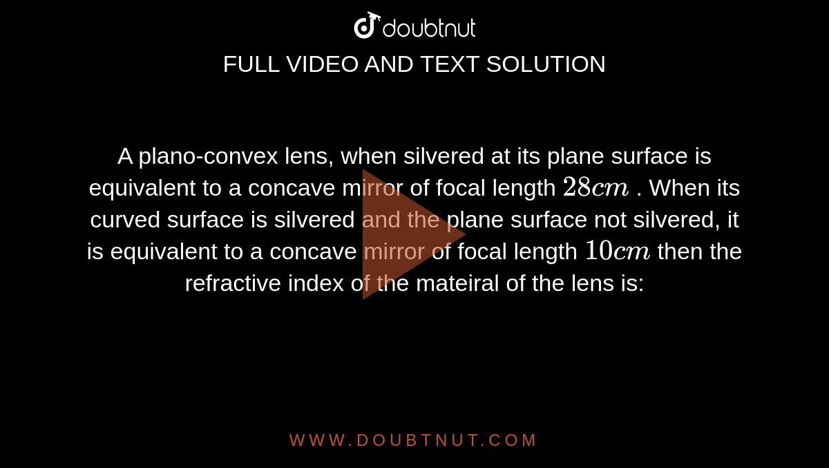 A plano-convex lens, when silvered at its plane surface is equivalent to a concave mirror of focal length `28 cm` . When its curved surface is silvered and the plane surface not silvered, it is equivalent to a concave mirror of focal length `10 cm` then the refractive index of the mateiral of the lens is: 