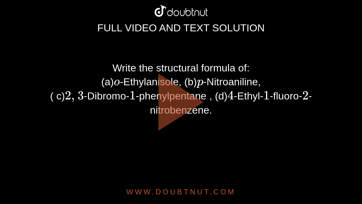 Write the structural formula of: <br> (a)`o`-Ethylanisole, (b)`p`-Nitroaniline, <br> ( c)`2,3`-Dibromo-`1`-phenylpentane , (d)`4`-Ethyl-`1`-fluoro-`2`-nitrobenzene.