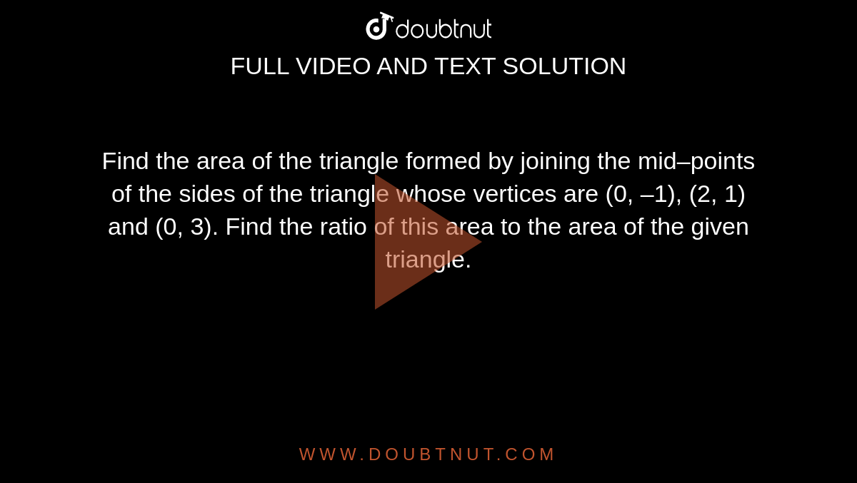 Find the area of the triangle formed by joining the mid–points of the  sides of the triangle whose vertices are (0, –1), (2, 1) and (0, 3). Find the  ratio of this area to the area of the given triangle.