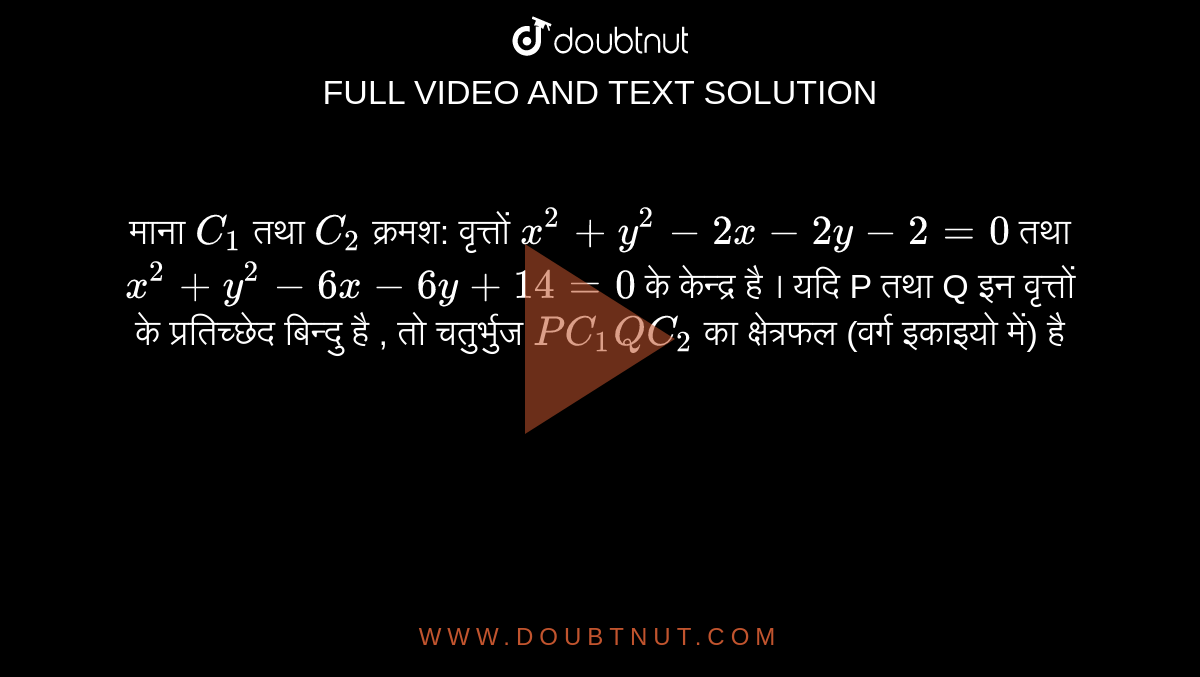 माना  `C_(1)`   तथा  `C_(2)`  क्रमश: वृत्तों  `x^(2) + y^(2) -2x -2y -2 = 0`  तथा  `x^(2) + y^(2) -6x -6y+ 14 = 0`  के केन्द्र है । यदि P तथा Q इन वृत्तों के प्रतिच्छेद बिन्दु है , तो चतुर्भुज  `PC_(1) QC_(2)`  का क्षेत्रफल (वर्ग इकाइयो में) है 
