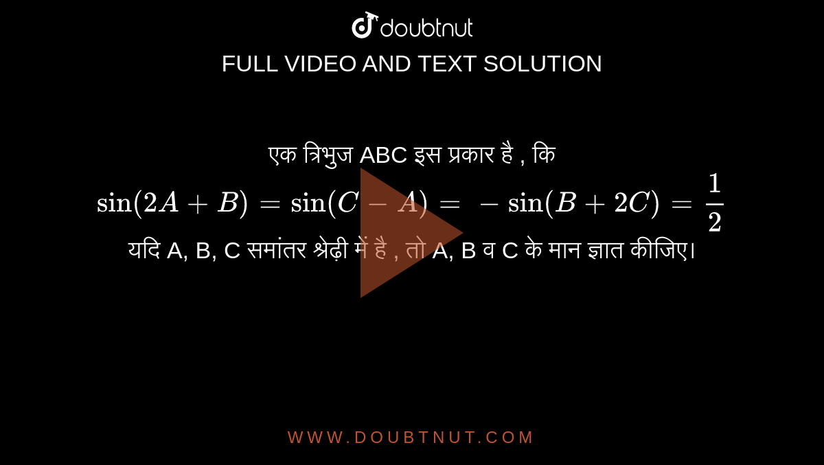 एक त्रिभुज ABC इस प्रकार है , कि <br> `sin (2A + B) = sin (C - A) = - sin (B + 2C) = 1/2` <br>  यदि A, B, C समांतर श्रेढ़ी  में है , तो A, B व C के  मान ज्ञात कीजिए।  