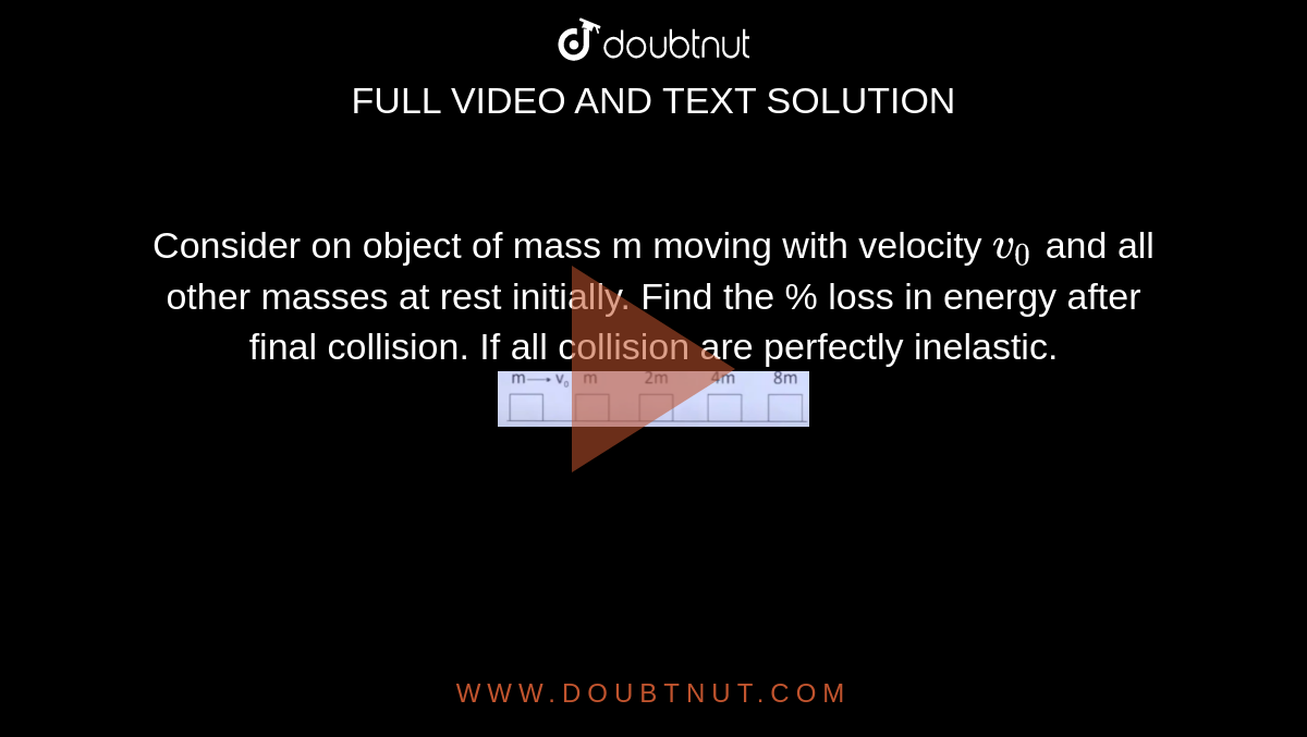 Consider on object of mass m moving with velocity `v_0` and all other masses at rest initially. Find the % loss in energy after final collision. If all collision are perfectly inelastic.  <br> <img src="https://d10lpgp6xz60nq.cloudfront.net/physics_images/JM_20_M1_20200904_PHY_11_Q01.png" width="30%">