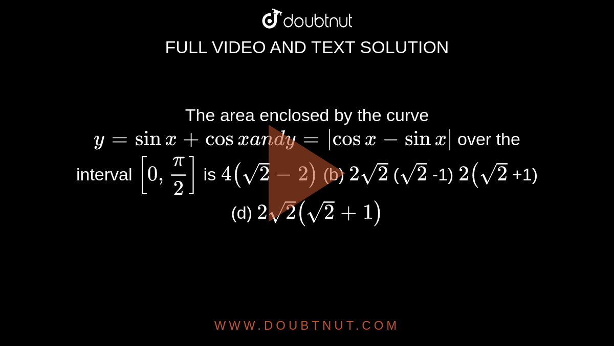 The area enclosed by the curve `y=sinx+cosxa n dy=|cosx-sinx|`
over the interval `[0,pi/2]`
is
`4(sqrt(2)-2)`
 (b) `2sqrt(2)`
(`sqrt(2)`
-1)
`2(sqrt(2)`
+1) (d) `2sqrt(2)(sqrt(2)+1)`