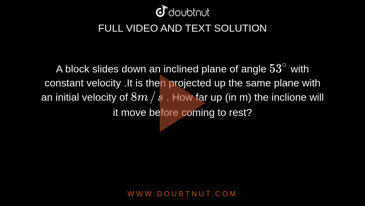 A block slides down an inclined plane of angle `53^(@)` with constant velocity .It is then projected up the same plane with an initial velocity of `8m//s` . How far up  (in m) the inclione will it move before coming to rest? 