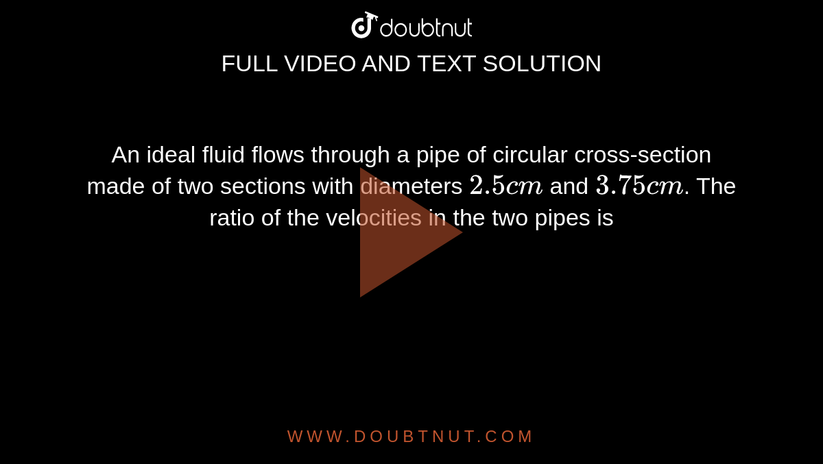An ideal fluid flows through a pipe of circular cross-section made of two sections with diameters `2.5 cm` and `3.75 cm`. The ratio of the velocities in the two pipes is 