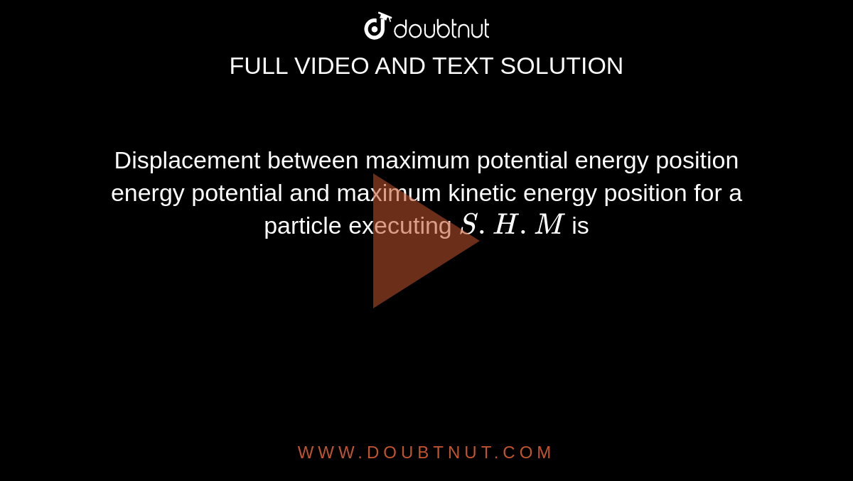 Displacement between maximum potential energy position energy potential and 
 maximum kinetic energy position for a particle executing `S.H.M` is 