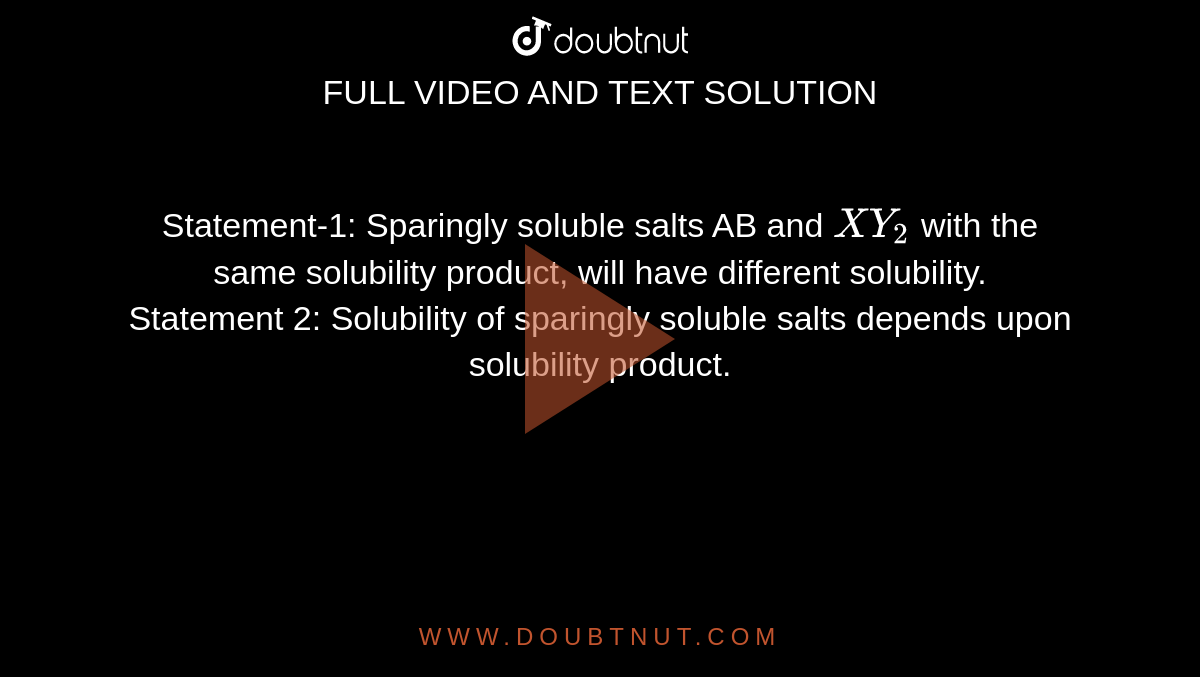 Statement-1: Sparingly soluble salts AB and `XY_(2)` with the same solubility product, will have different solubility. <br> Statement 2: Solubility of sparingly soluble salts depends upon solubility product. 