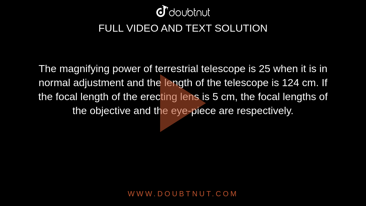 The magnifying power of terrestrial telescope is 25 when it is in normal adjustment and the length of the telescope is 124 cm. If the focal length of the erecting lens is 5 cm, the focal lengths of the objective and the eye-piece are respectively.
