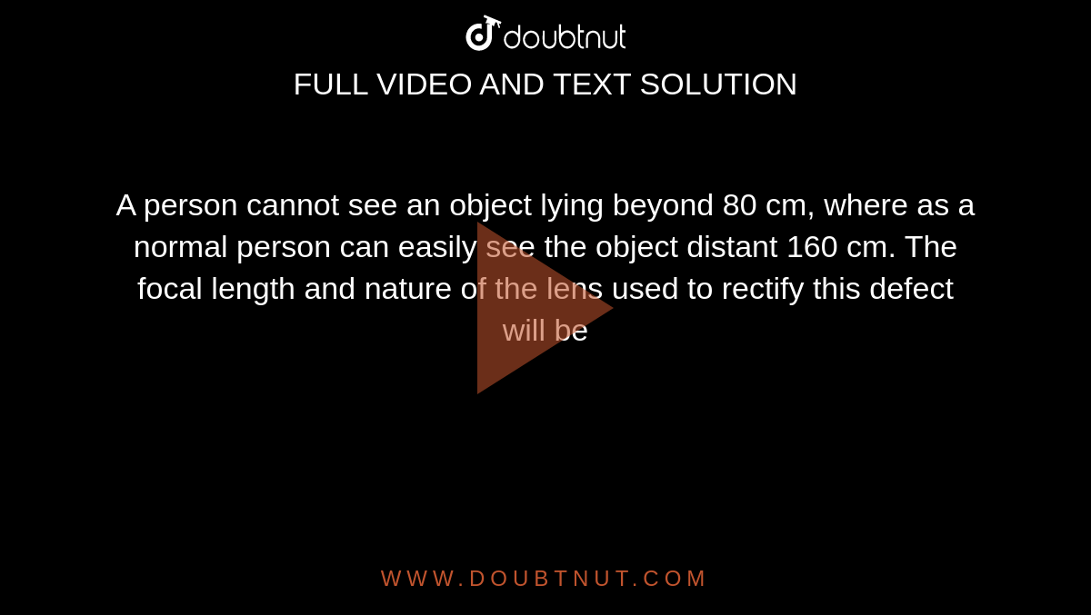 A person cannot see an object lying beyond 80 cm, where as a normal person can easily see the object distant 160 cm. The focal length and nature of the lens used to rectify this defect will be