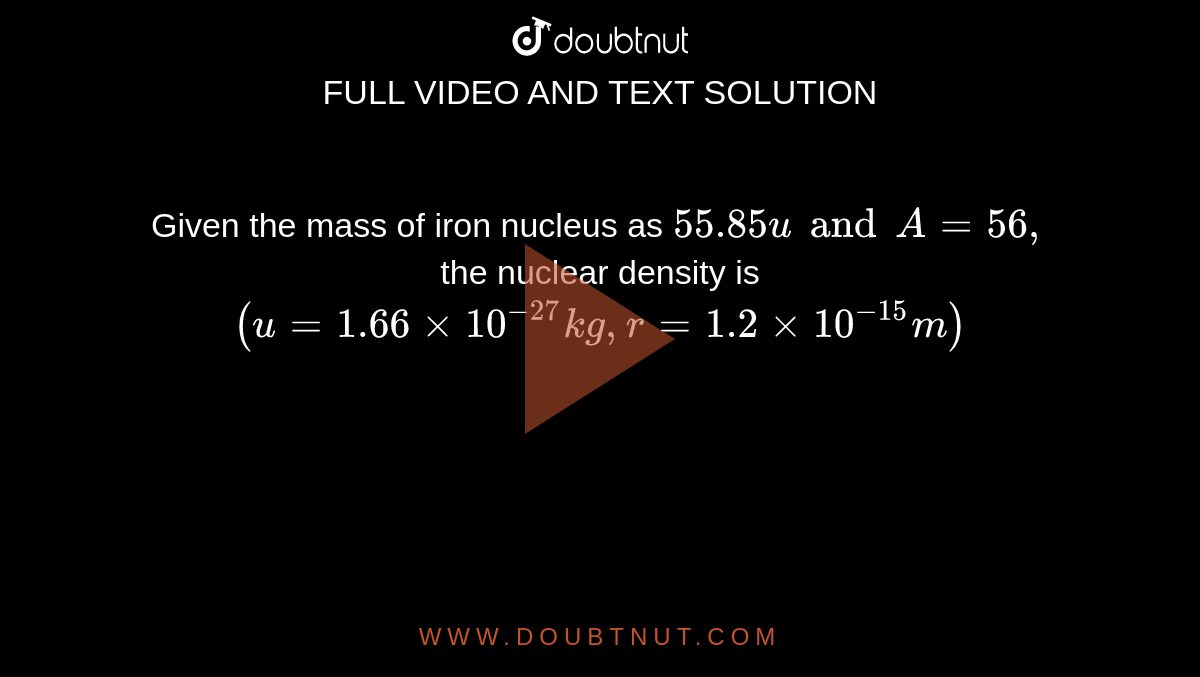 Given the mass of iron nucleus as `55.85u and A = 56, ` the nuclear density is <br> `(u = 1.66 xx 10 ^(-27) kg, r = 1.2 xx 10 ^(-15)m )` 