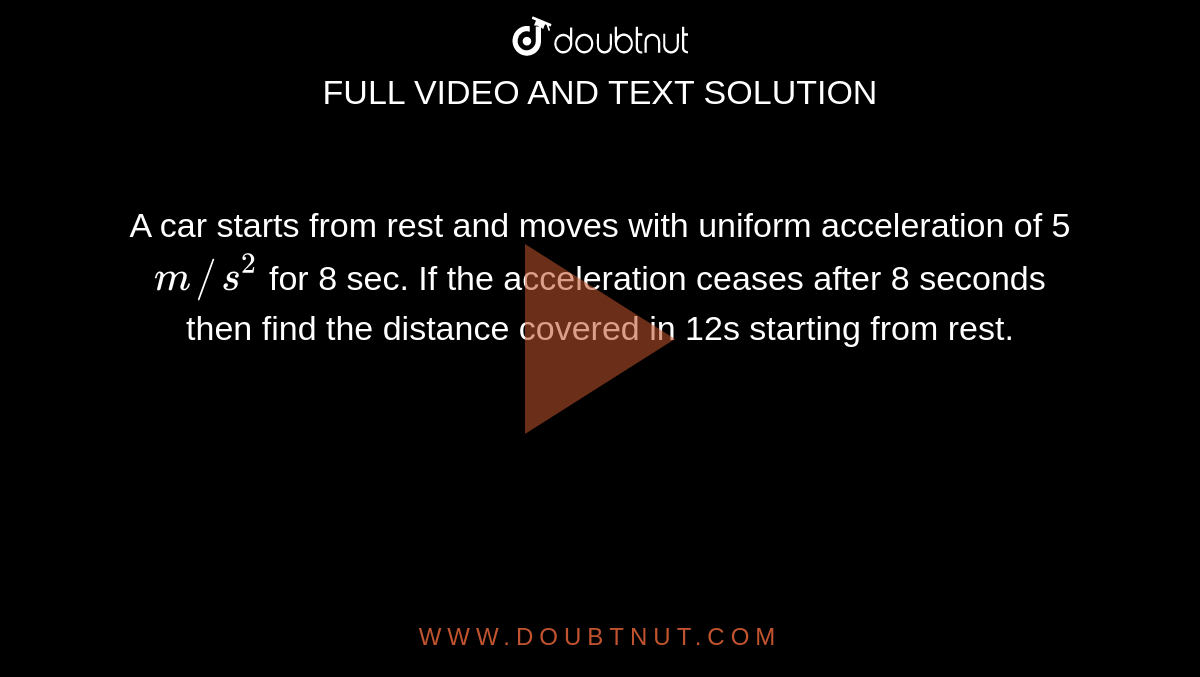 A car starts  from rest and moves with uniform acceleration of 5 `m//s^(2)` for 8 sec. If the acceleration ceases after 8 seconds then find the distance covered in 12s starting from rest. 