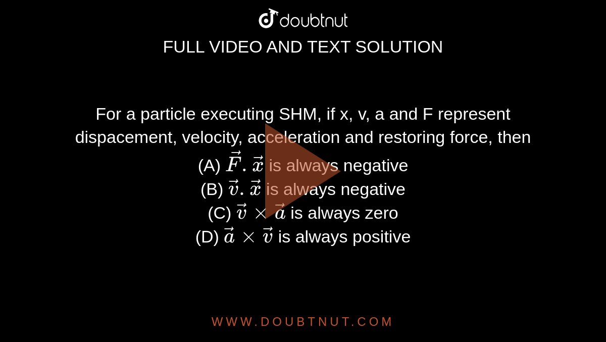 For a particle executing SHM, if x, v, a and F represent dispacement, velocity, acceleration and restoring force, then <br> (A) `vec(F).vec(x)` is always negative <br> (B) `vec(v).vec(x)` is always negative <br> (C) `vec(v) xx vec(a)` is always zero <br> (D) `vec(a) xx vec(v)` is always positive 