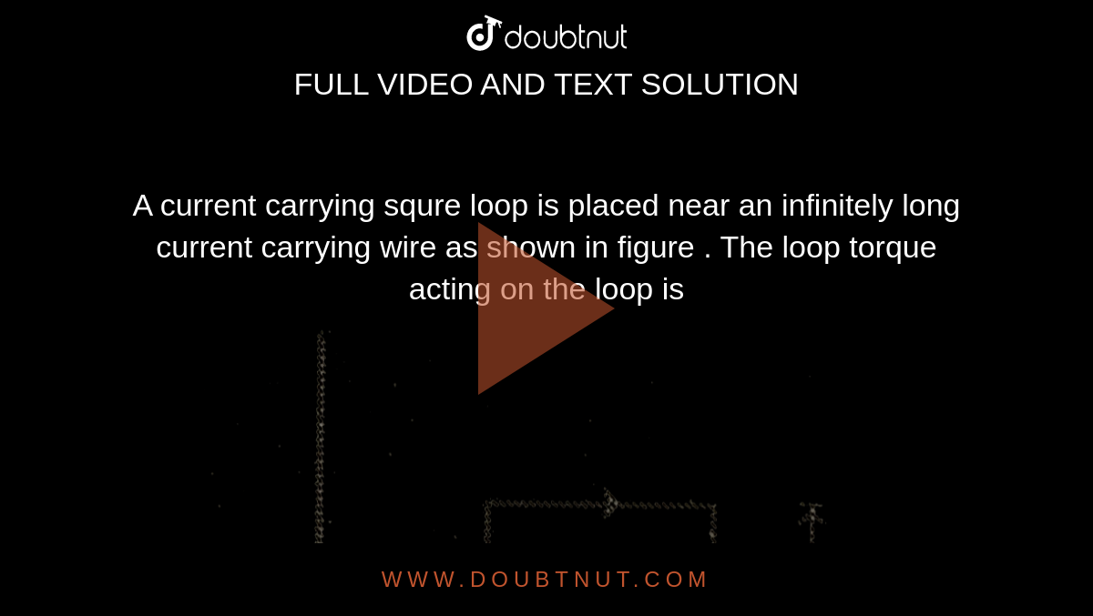 A current carrying squre loop is  placed near an infinitely long current carrying  wire as shown in figure  . The loop torque  acting on the  loop is  <br>  <img src="https://d10lpgp6xz60nq.cloudfront.net/physics_images/MPP_PHY_C18_E01_058_Q01.png" width="80%">