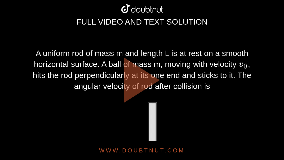 A uniform rod of mass m and length L is at rest on a smooth horizontal surface. A ball of mass m, moving with velocity `v_0`, hits the rod perpendicularly at its one end and sticks to it. The angular velocity of rod after collision is <br> <img src="https://d10lpgp6xz60nq.cloudfront.net/physics_images/NTA_NEET_SET_106_E01_034_Q01.png" width="80%">