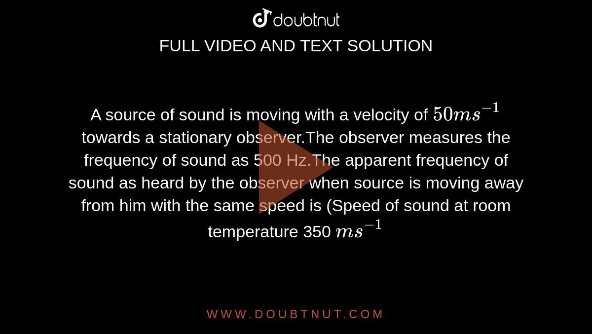 A source of sound is moving with a velocity of ` 50 ms ^(-1)`  towards a stationary observer.The observer measures the frequency of sound as 500 Hz.The apparent frequency of sound as heard by the observer when source is moving away from him with the same speed is (Speed of sound at room temperature 350 `ms ^(-1)` 