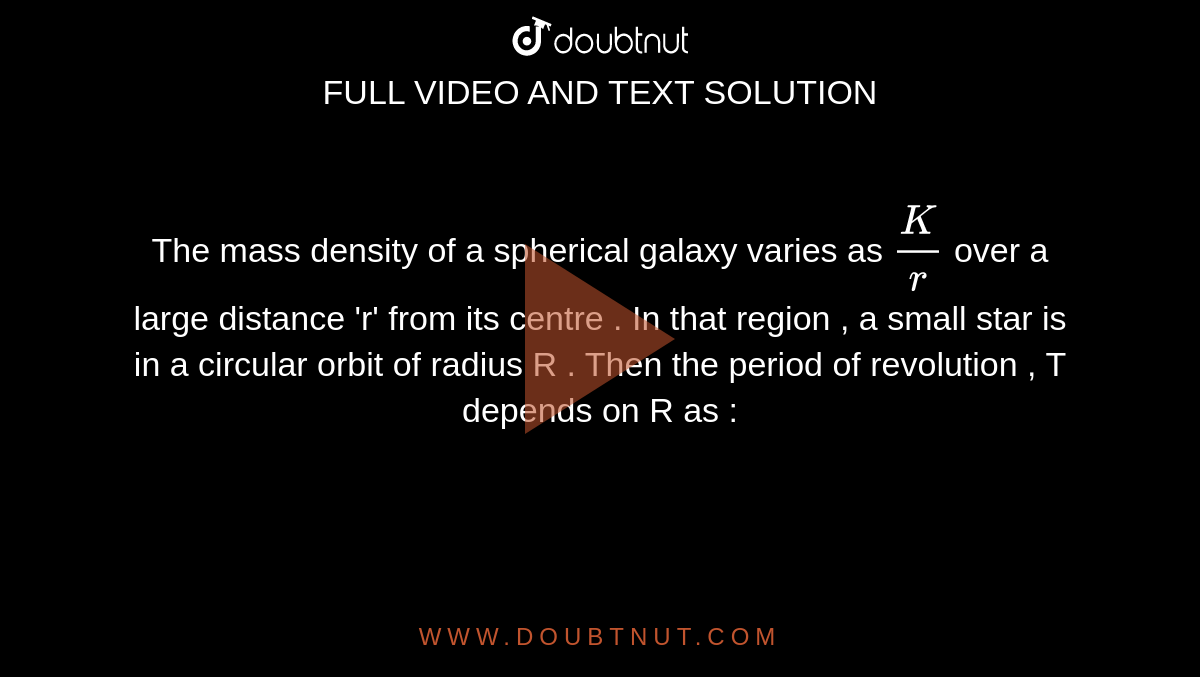 The mass density of a spherical galaxy varies  as `(K)/(r)` over a large  distance  'r' from its centre . In that region , a small star is in a circular  orbit of radius R . Then the period  of revolution , T depends on R as : 