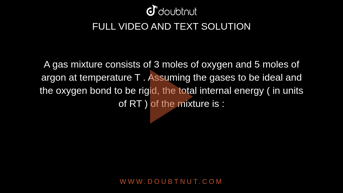 A gas  mixture  consists of 3 moles of oxygen and 5 moles of argon at temperature T . Assuming the gases to be ideal and the oxygen bond to be rigid, the total internal energy ( in units of RT ) of the mixture  is : 