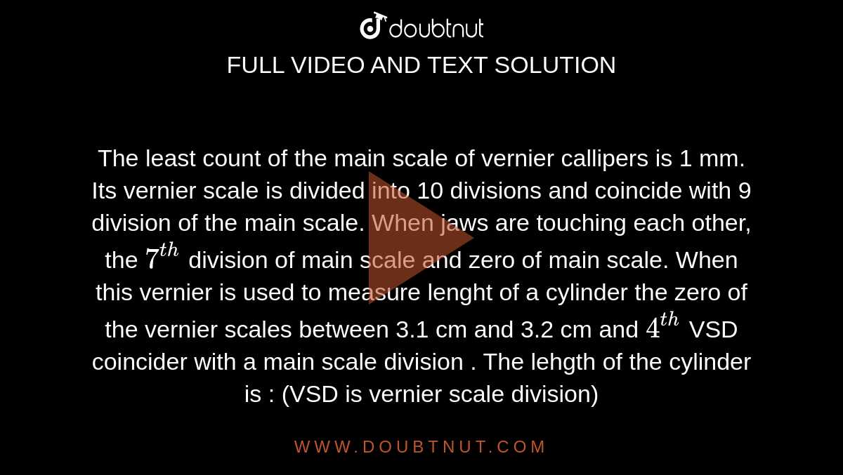 The least count of the main scale of vernier callipers is 1 mm. Its vernier scale is  divided into 10 divisions and coincide with 9 division of the main scale. When jaws are touching each other, the `7^(th)` division of main scale and zero of main scale. When this vernier is used to measure lenght  of a cylinder the zero of the vernier scales between 3.1 cm and 3.2 cm and `4^(th)` VSD coincider with a main scale division . The lehgth of the cylinder is : (VSD is vernier scale division)