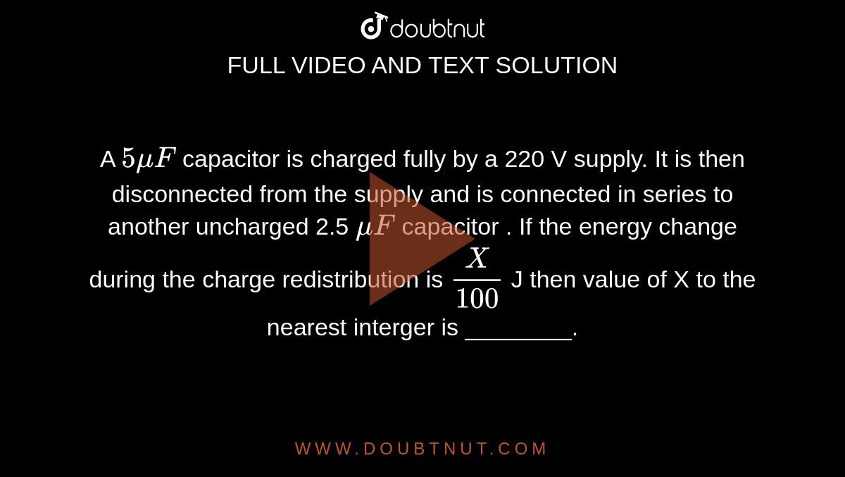A `5 mu F` capacitor is charged fully by a 220 V supply. It is then disconnected from the supply and is connected in series to another uncharged 2.5 `mu F` capacitor . If the energy change during the charge redistribution is `X/100` J then value of X to the nearest interger is ________.