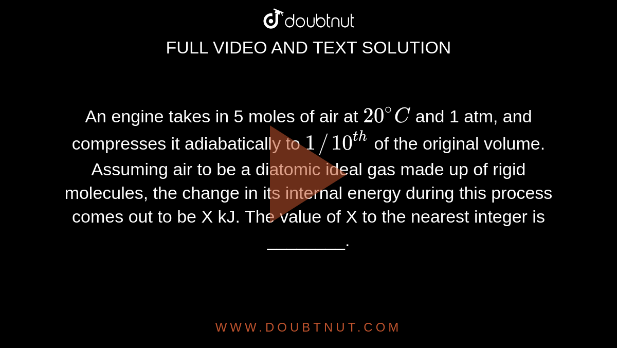 An engine takes in 5 moles of air at `20^(@)C` and 1 atm, and compresses it adiabatically to `1//10^(th)` of the original volume. Assuming air to be a diatomic ideal gas made up of rigid molecules, the change in its internal energy during this process comes out to be X kJ. The value of X to the nearest integer is ________.