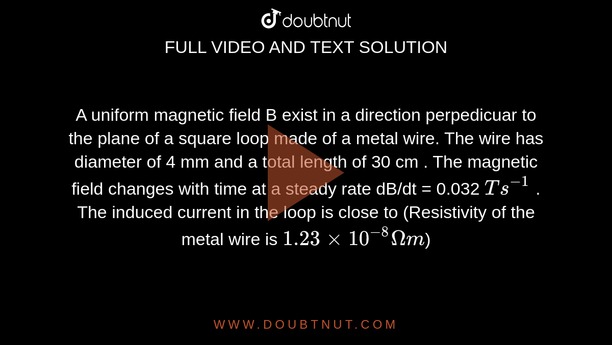 A uniform  magnetic  field  B exist in a direction  perpedicuar to the  plane  of a square  loop  made  of a metal  wire. The  wire has diameter  of  4 mm and  a total  length  of 30 cm . The  magnetic  field  changes  with  time at a steady rate dB/dt  = 0.032 ` T s^(-1)` . The  induced current  in the loop  is close  to  (Resistivity  of the  metal  wire  is `1.23 xx 10^(-8) Omega m`)