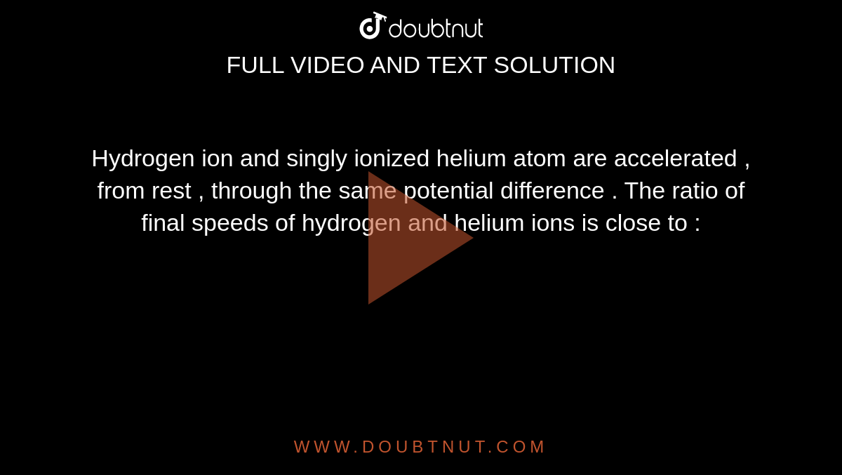 Hydrogen ion and singly ionized helium atom are accelerated , from rest , through the same potential difference . The ratio of final speeds of hydrogen and helium ions is close to  :