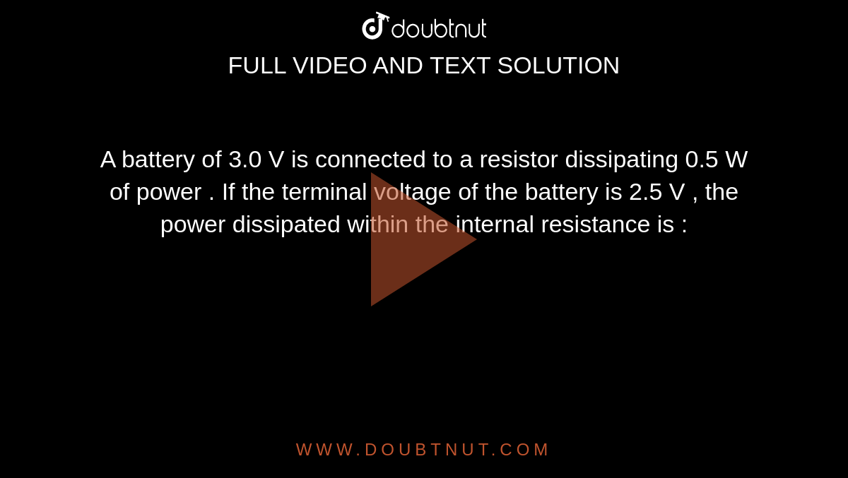 A battery of 3.0 V is connected to a resistor dissipating 0.5 W of power . If the terminal voltage of the battery is 2.5 V , the power dissipated within the internal resistance is : 