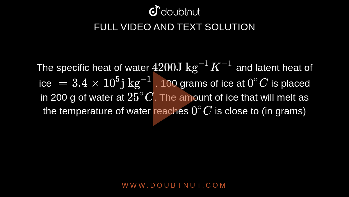 The specific heat of water `4200 "J kg"^(-1)K^(-1)` and latent heat of ice `=3.4xx10^5 "j kg"^(-1)` . 100 grams of ice at `0^@C` is placed in 200 g of water at `25^@C`.  The amount of ice that will melt as the temperature of water reaches `0^@C` is close to (in grams)