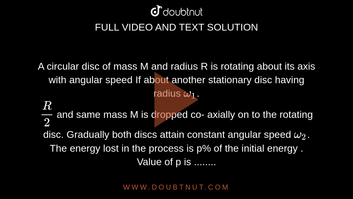 A circular disc of mass M and radius R is rotating about its axis with angular speed If about another stationary disc  having radius `omega_1`. <br> `R/2`  and same mass M is dropped co- axially on to the rotating disc. Gradually both discs attain constant angular speed `omega_2`. The energy lost in the process is p% of the initial energy . Value of p is ........