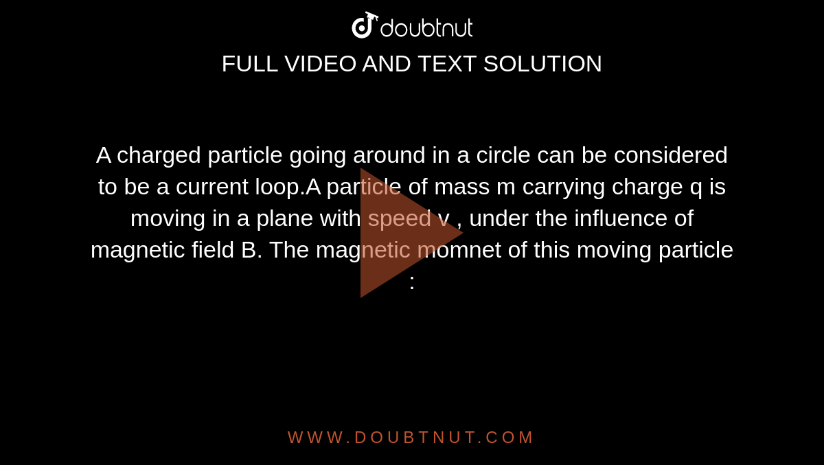 A charged  particle  going around  in a circle  can be  considered  to be a current loop.A  particle  of mass m carrying charge q is  moving  in  a plane with speed v , under  the influence  of magnetic  field  B. The  magnetic momnet of this  moving  particle : 