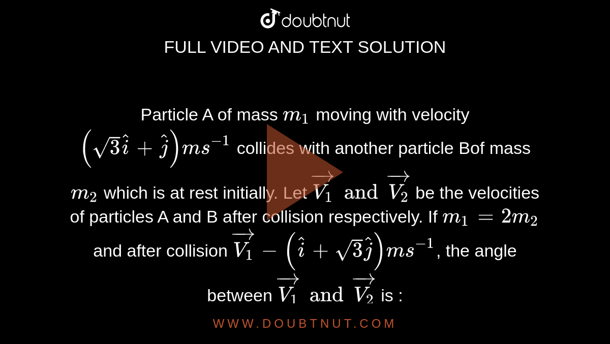 Particle  A of mass `m_1` moving with velocity `(sqrt3hati+hatj)ms^(-1)` collides with another particle Bof mass `m_2` which is at rest initially. Let `vec(V_1) and vec(V_2)` be the velocities of particles A and B after collision respectively. If `m_1 = 2m_2` and after collision `vec(V_1) - (hati + sqrt3hatj)ms^(-1)`, the angle between `vec (V_1) and vec (V_2)` is : 