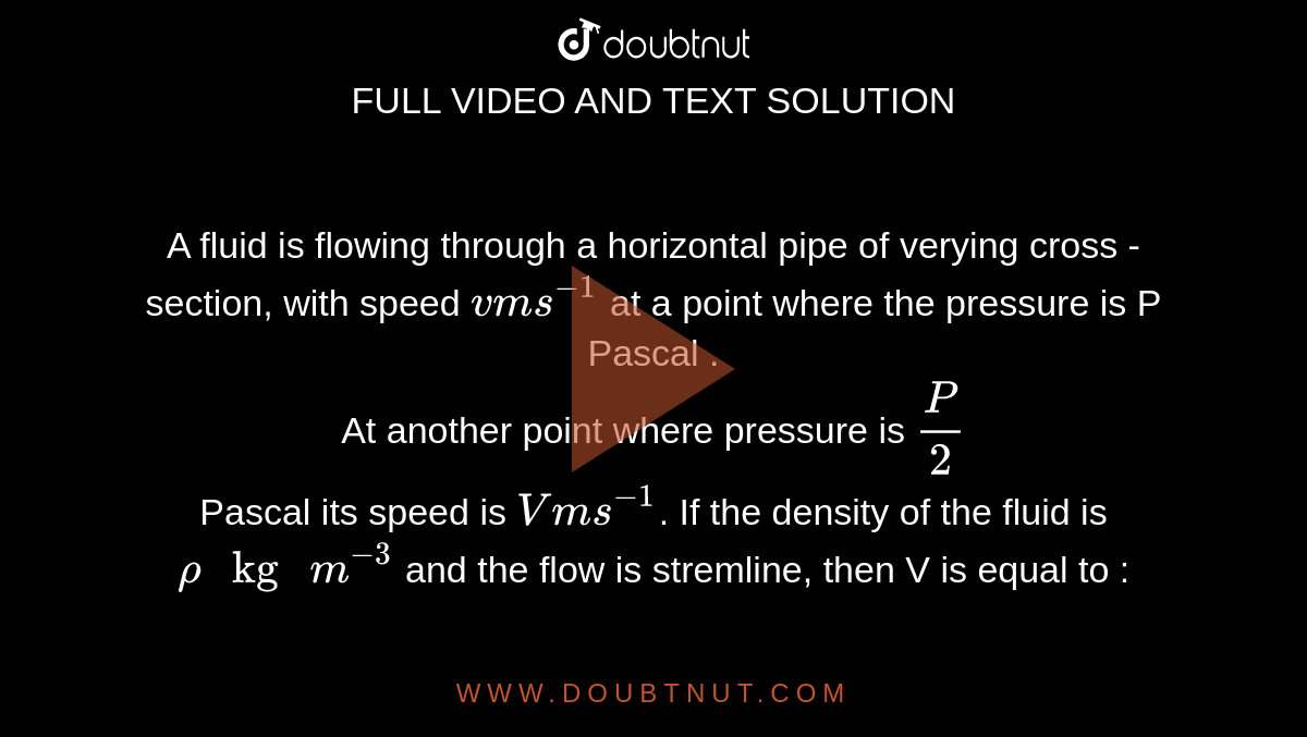 A fluid is flowing through a horizontal pipe of varying cross - section, with speed `v ms^(-1)` at a point where the pressure is P Pascal . <br> At another point where pressure is `P/2` <br> Pascal its speed is `V ms^(-1)`. If the density of the fluid is `rho " kg "m^(-3)` and the flow is streamline, then V is equal to : 