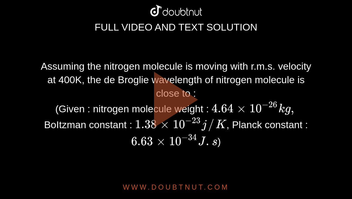 Assuming the nitrogen molecule is moving with r.m.s. velocity at 400K, the de Broglie wavelength of nitrogen molecule is close to : <br> (Given : nitrogen molecule weight : `4.64 xx 10^(-26) kg,` BoItzman constant : `1.38 xx 10^(-23) j//K`, Planck constant : `6.63 xx 10^(-34)J.s`)