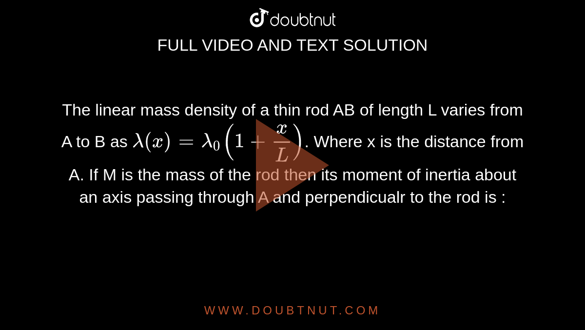 The linear mass density of a thin rod AB of length L varies from A to B as `lambda (x) =lambda_0 (1 + x/L)`. Where x is the distance from A. If M is the mass of the rod then its moment of inertia about an axis passing through A and perpendicualr to the rod is : 